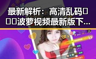 最新解析:高清乱码🔞❌♋波萝视频最新版下载现状与背景