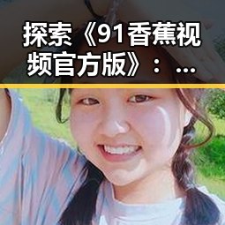 探索《91香蕉视频官方版》:新鲜体验与未来发展