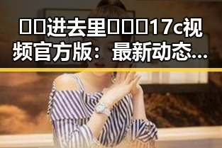 🔞🍌进去里❌❌❌17c视频官方版:最新动态与背景揭秘