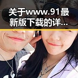 关于www.91最新版下载的详细介绍与实用指南