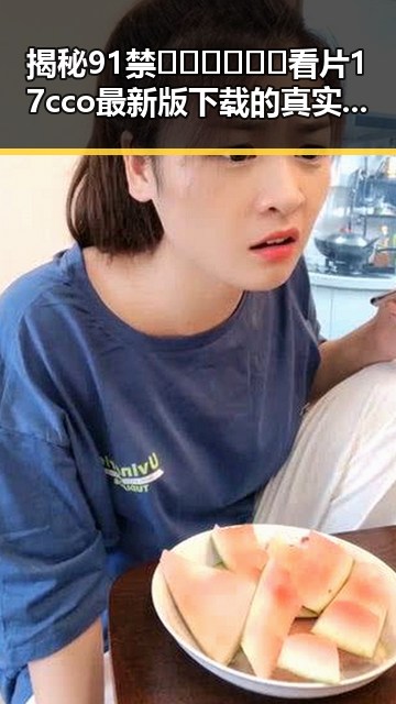 揭秘91禁🍆🍑🔞❌❌❌看片17cco最新版下载的真实现状