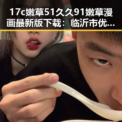 17c嫩草51久久91嫩草漫画最新版下载:临沂市优质资源推荐
