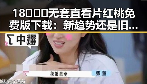 18❌❌❌无套直看片红桃免费版下载：新趋势还是旧套路？