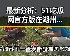 最新分析：51吃瓜网官方版在湖州市的影响力持续扩大