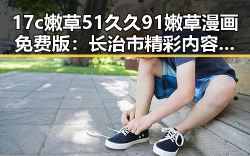 17c嫩草51久久91嫩草漫画免费版：长治市精彩内容解析