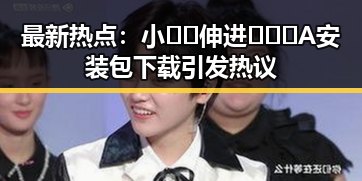 最新热点:小🐔🐔伸进🈲🔞🔞A安装包下载引发热议