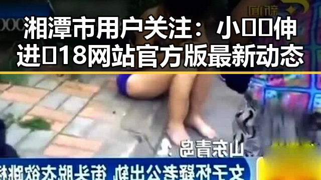 湘潭市用户关注:小🐔🐔伸进🈲18网站官方版最新动态