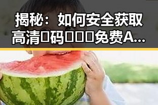 揭秘:如何安全获取高清🈚码🔞❌♋免费AV官方版下载的真实情况