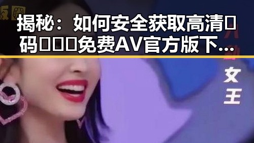 揭秘:如何安全获取高清🈚码🔞❌♋免费AV官方版下载的真实情况