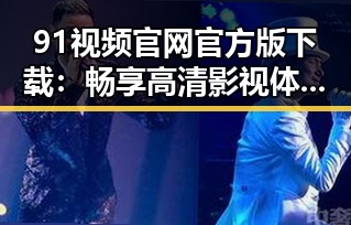 91视频官网官方版下载:畅享高清影视体验的最佳选择