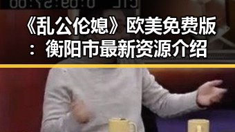《乱公伦媳》欧美免费版：衡阳市最新资源介绍