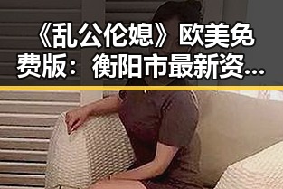 《乱公伦媳》欧美免费版:衡阳市最新资源介绍