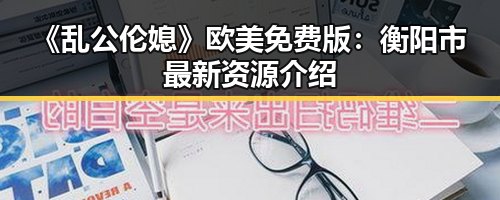 《乱公伦媳》欧美免费版:衡阳市最新资源介绍