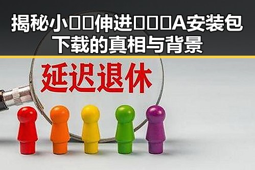 揭秘小🐔🐔伸进🈲🔞🔞A安装包下载的真相与背景
