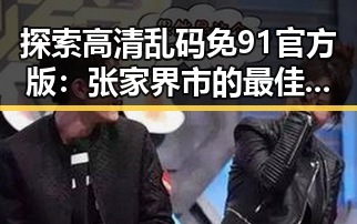 探索高清乱码免91官方版：张家界市的最佳选择