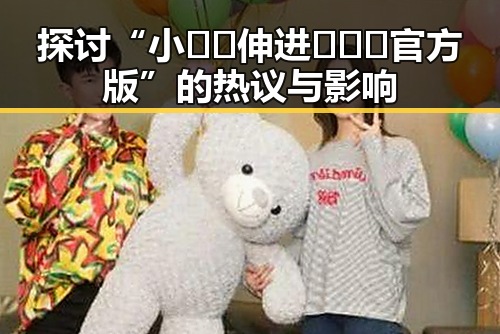 探讨“小🐔🐔伸进🈲🔞🔞官方版”的热议与影响