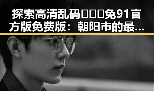 探索高清乱码🔞❌♋免91官方版免费版：朝阳市的最新动态与资讯