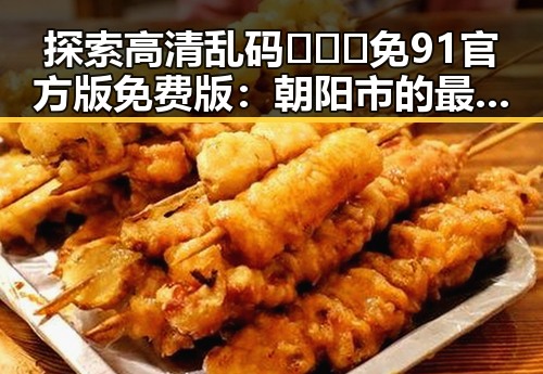 探索高清乱码🔞❌♋免91官方版免费版:朝阳市的最新动态与资讯