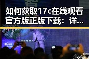 如何获取17c在线观看官方版正版下载：详细指南与使用体验
