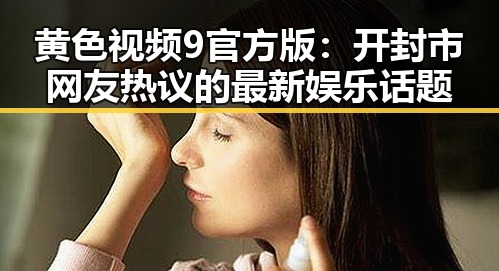 黄色视频9官方版:开封市网友热议的最新娱乐话题