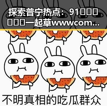 探索普宁热点：91🍆🍑🔞❌❌❌一起草wwwcom91免费版下载引发关注