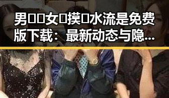 男🍌❌女🍑摸🐻水流是免费版下载:最新动态与隐秘背后