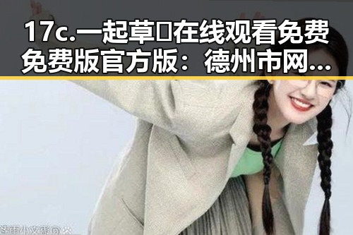 17c.一起草🌿在线观看免费免费版官方版：德州市网友热议新上线平台