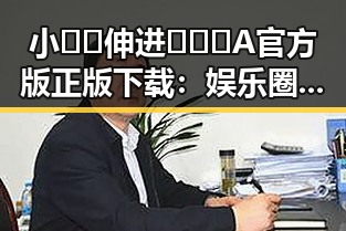 小🐔🐔伸进🈲🔞🔞A官方版正版下载：娱乐圈中的奇特现象
