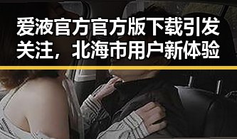 爱液官方官方版下载引发关注,北海市用户新体验