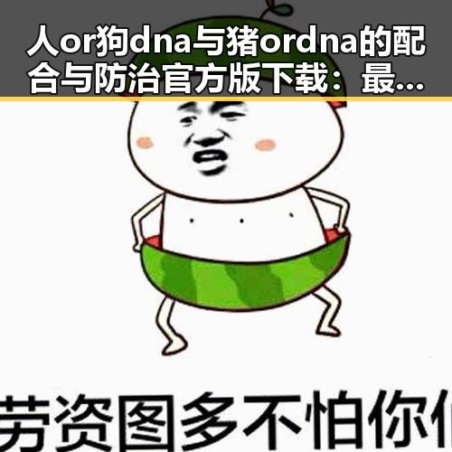 人or狗dna与猪ordna的配合与防治官方版下载:最新研究与应用现状