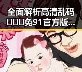全面解析高清乱码🔞❌♋免91官方版下载的最新动态与安全注意事项