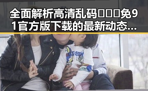 全面解析高清乱码🔞❌♋免91官方版下载的最新动态与安全注意事项