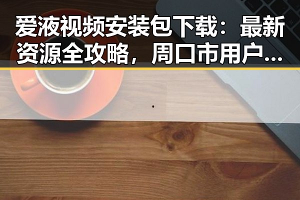爱液视频安装包下载:最新资源全攻略,周口市用户必看