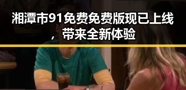 湘潭市91免费免费版现已上线,带来全新体验