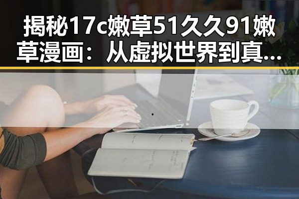 揭秘17c嫩草51久久91嫩草漫画：从虚拟世界到真实魅力的对比
