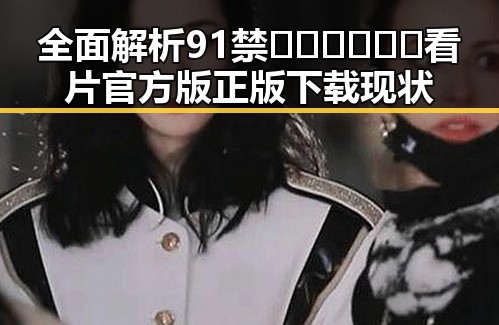 全面解析91禁🍆🍑🔞❌❌❌看片官方版正版下载现状