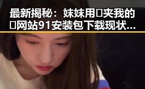 最新揭秘：妺妺用🐻夹我的🍌网站91安装包下载现状详解