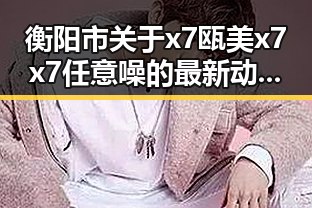 衡阳市关于x7瓯美x7x7任意噪的最新动态与影响分析