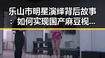 乐山市明星演绎背后故事：如何实现国产麻豆视频最新版下载的梦想