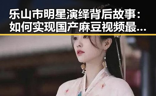 乐山市明星演绎背后故事:如何实现国产麻豆视频最新版下载的梦想