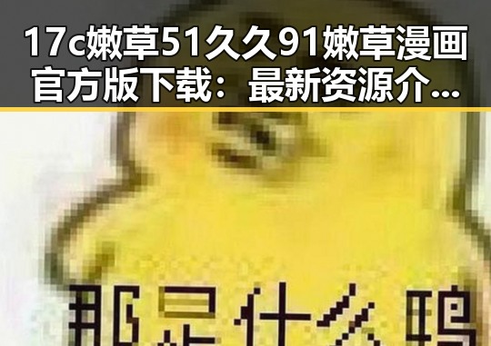 17c嫩草51久久91嫩草漫画官方版下载:最新资源介绍与现状分析
