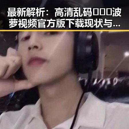 最新解析:高清乱码🔞❌♋波萝视频官方版下载现状与发展