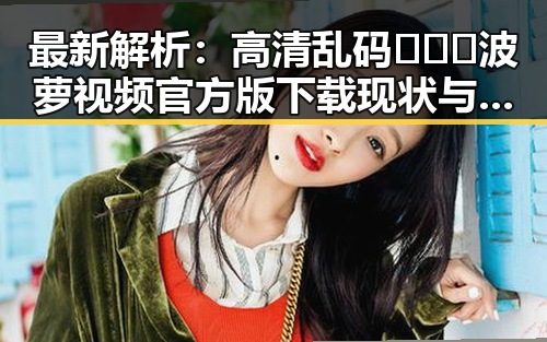 最新解析:高清乱码🔞❌♋波萝视频官方版下载现状与发展