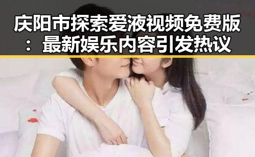 庆阳市探索爱液视频免费版:最新娱乐内容引发热议