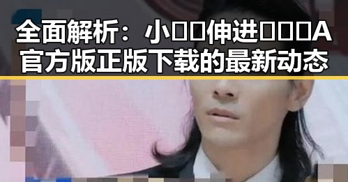 全面解析：小🐔🐔伸进🈲🔞🔞A官方版正版下载的最新动态