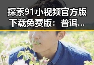 探索91小视频官方版下载免费版：普洱市用户的新选择