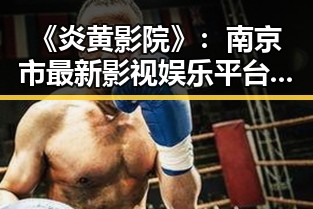 《炎黄影院》:南京市最新影视娱乐平台的崛起与发展