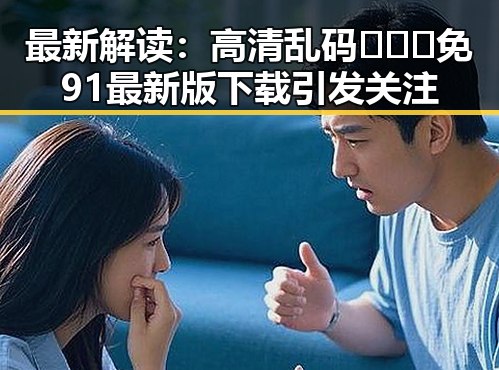 最新解读：高清乱码🔞❌♋免91最新版下载引发关注