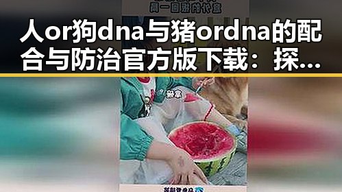 人or狗dna与猪ordna的配合与防治官方版下载:探索最新技术与应用