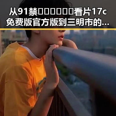 从91禁🍆🍑🔞❌❌❌看片17c免费版官方版到三明市的娱乐新动态——探秘背后变化